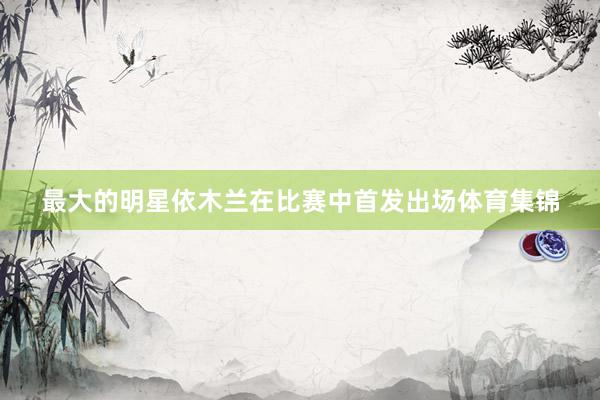 最大的明星依木兰在比赛中首发出场体育集锦