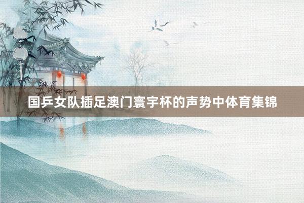 国乒女队插足澳门寰宇杯的声势中体育集锦