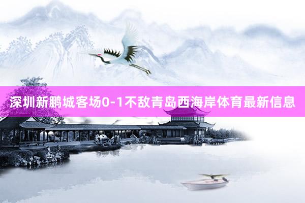 深圳新鹏城客场0-1不敌青岛西海岸体育最新信息