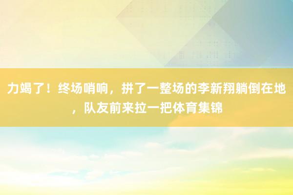 力竭了！终场哨响，拼了一整场的李新翔躺倒在地，队友前来拉一把体育集锦