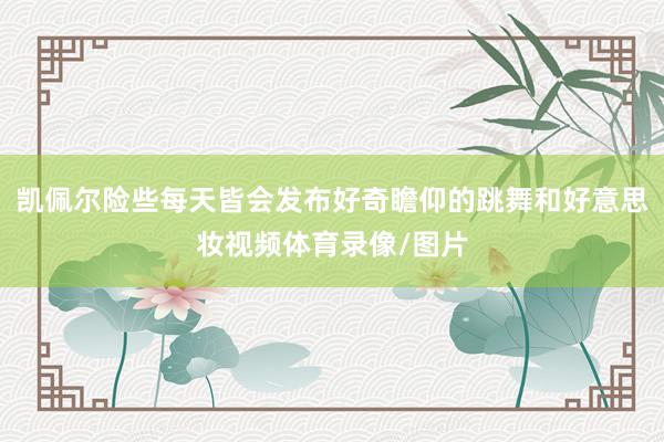 凯佩尔险些每天皆会发布好奇瞻仰的跳舞和好意思妆视频体育录像/图片