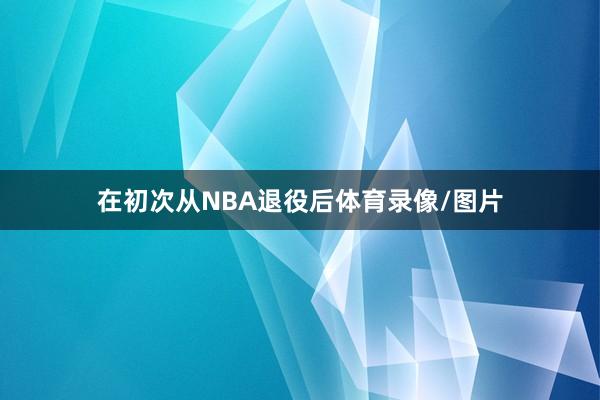 在初次从NBA退役后体育录像/图片