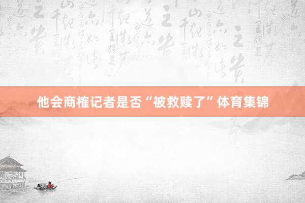 他会商榷记者是否“被救赎了”体育集锦