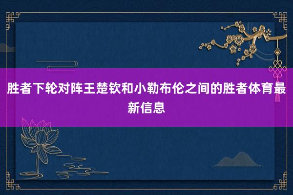 胜者下轮对阵王楚钦和小勒布伦之间的胜者体育最新信息