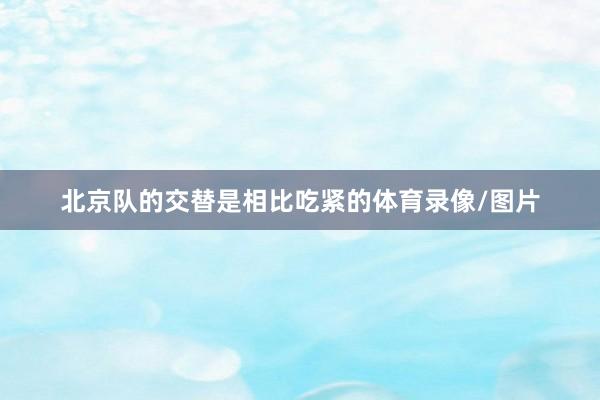 北京队的交替是相比吃紧的体育录像/图片