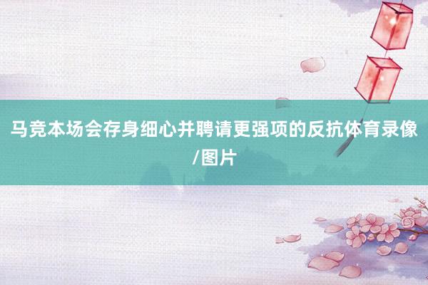 马竞本场会存身细心并聘请更强项的反抗体育录像/图片