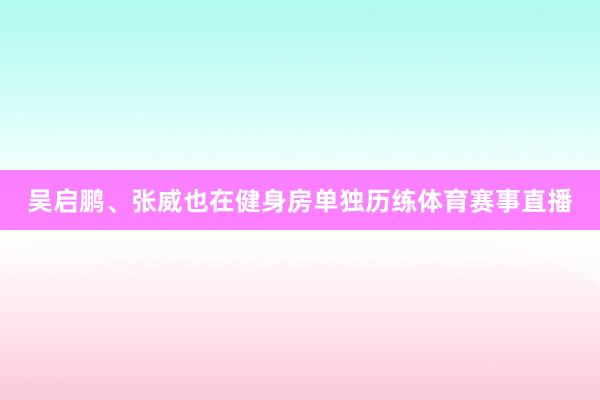 吴启鹏、张威也在健身房单独历练体育赛事直播