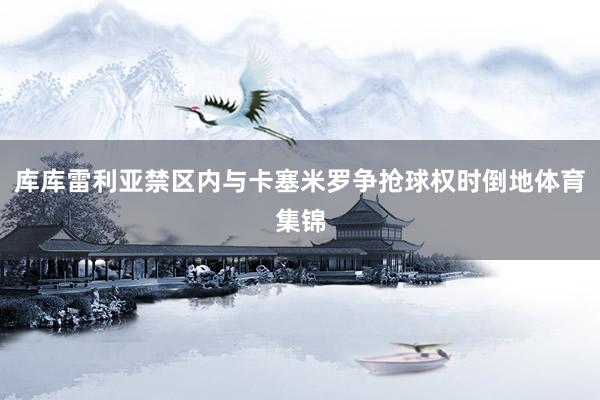 库库雷利亚禁区内与卡塞米罗争抢球权时倒地体育集锦