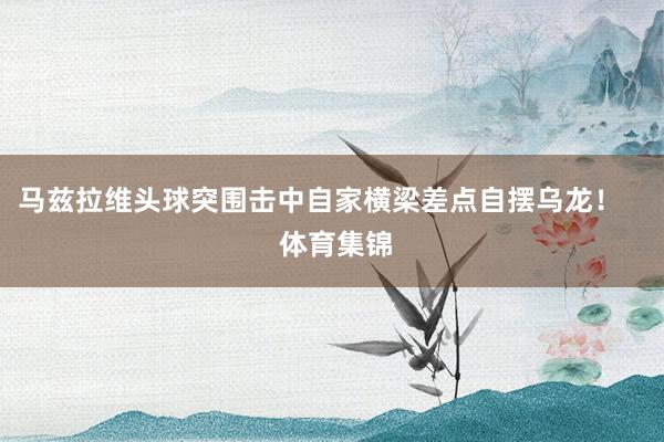 马兹拉维头球突围击中自家横梁差点自摆乌龙！    体育集锦