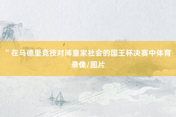 ”在马德里竞技对阵皇家社会的国王杯决赛中体育录像/图片