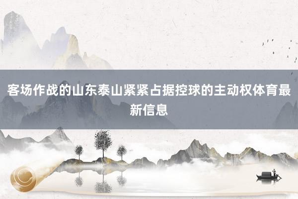 客场作战的山东泰山紧紧占据控球的主动权体育最新信息