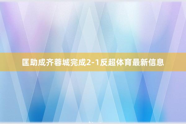 匡助成齐蓉城完成2-1反超体育最新信息