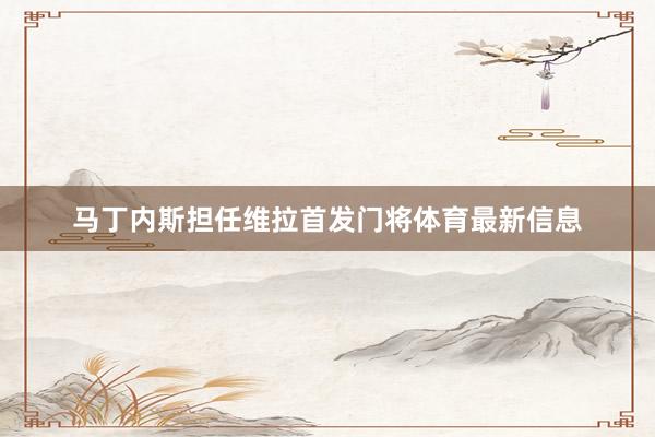 马丁内斯担任维拉首发门将体育最新信息