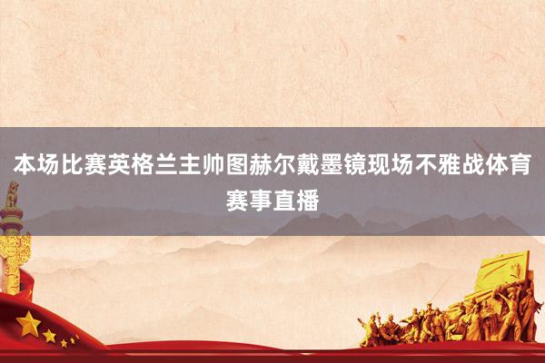 本场比赛英格兰主帅图赫尔戴墨镜现场不雅战体育赛事直播
