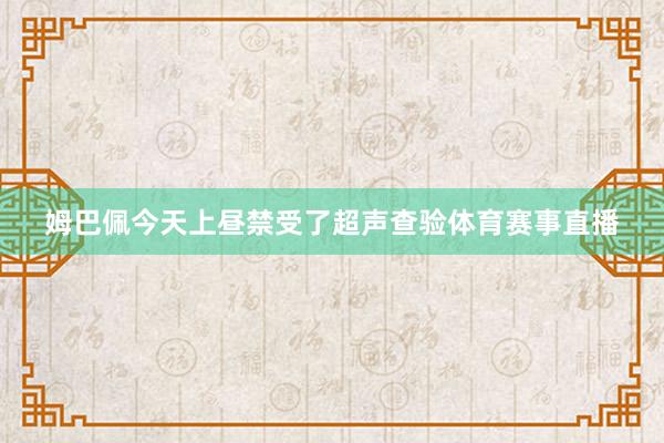 姆巴佩今天上昼禁受了超声查验体育赛事直播