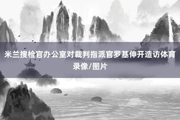 米兰搜检官办公室对裁判指派官罗基伸开造访体育录像/图片
