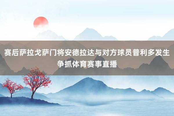 赛后萨拉戈萨门将安德拉达与对方球员普利多发生争抓体育赛事直播
