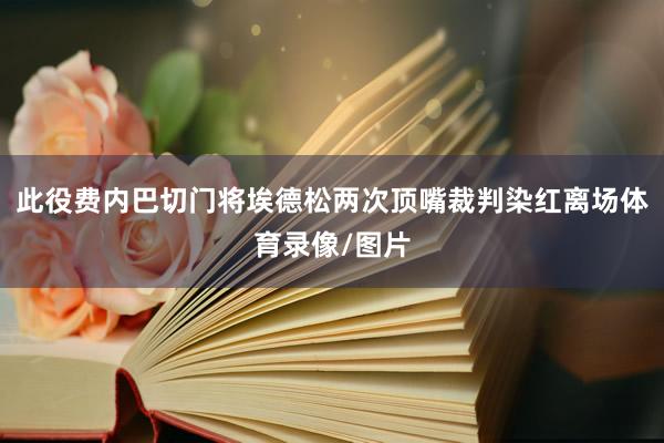 此役费内巴切门将埃德松两次顶嘴裁判染红离场体育录像/图片