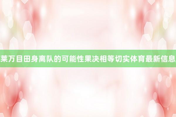 莱万目田身离队的可能性果决相等切实体育最新信息