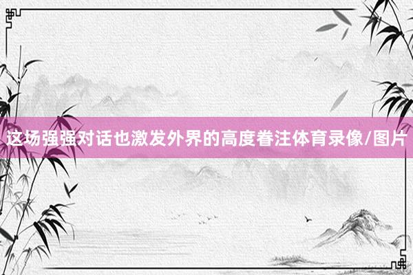 这场强强对话也激发外界的高度眷注体育录像/图片