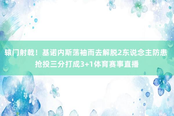 辕门射戟！基诺内斯荡袖而去解脱2东说念主防患 抢投三分打成3+1体育赛事直播