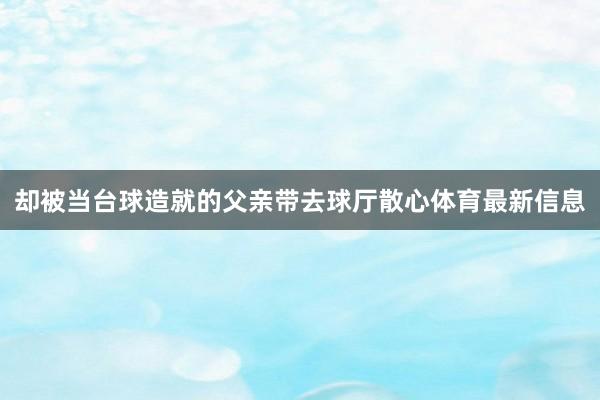 却被当台球造就的父亲带去球厅散心体育最新信息