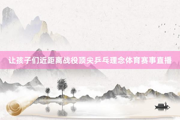 让孩子们近距离战役顶尖乒乓理念体育赛事直播