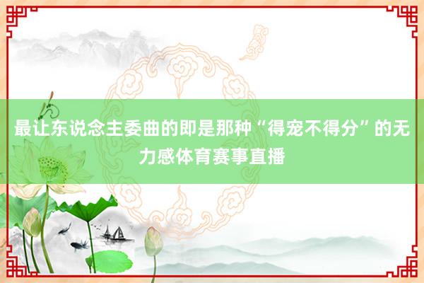 最让东说念主委曲的即是那种“得宠不得分”的无力感体育赛事直播