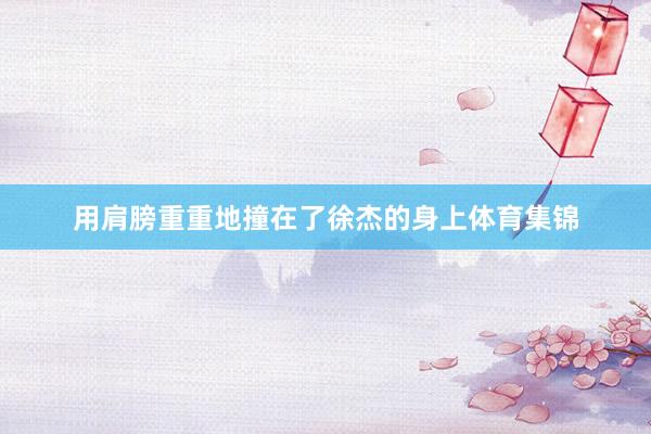 用肩膀重重地撞在了徐杰的身上体育集锦