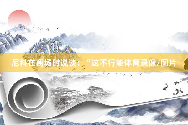 尼科在离场时说谈：“这不行能体育录像/图片