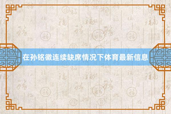 在孙铭徽连续缺席情况下体育最新信息