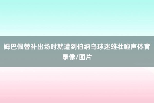 姆巴佩替补出场时就遭到伯纳乌球迷雄壮嘘声体育录像/图片