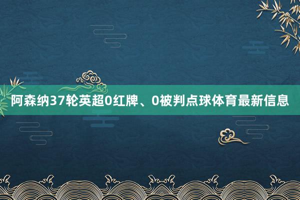 阿森纳37轮英超0红牌、0被判点球体育最新信息