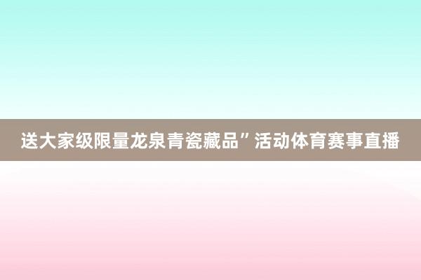 送大家级限量龙泉青瓷藏品”活动体育赛事直播