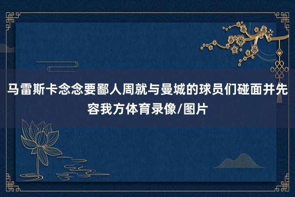 马雷斯卡念念要鄙人周就与曼城的球员们碰面并先容我方体育录像/图片