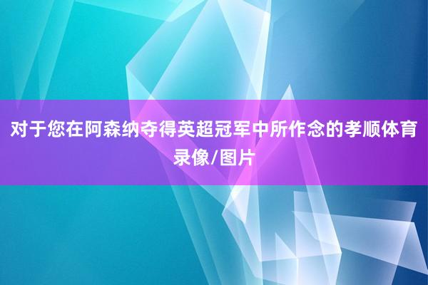 对于您在阿森纳夺得英超冠军中所作念的孝顺体育录像/图片
