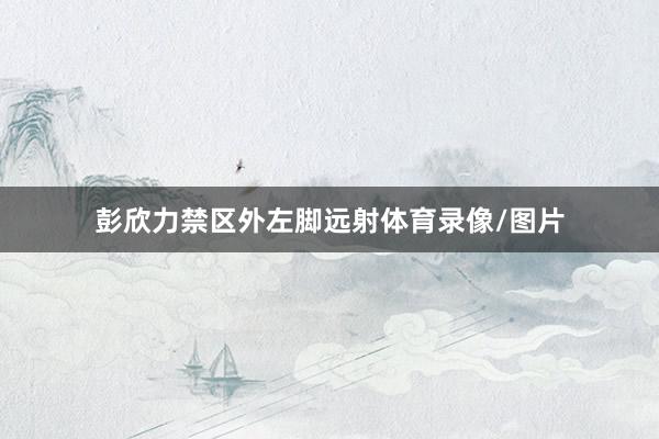 彭欣力禁区外左脚远射体育录像/图片