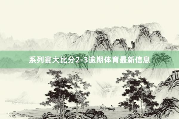 系列赛大比分2-3逾期体育最新信息