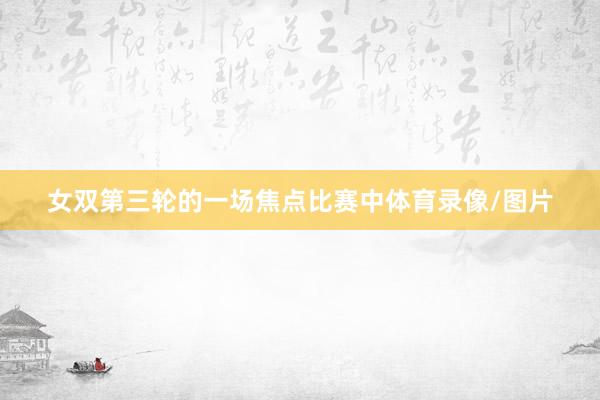 女双第三轮的一场焦点比赛中体育录像/图片