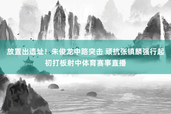 放置出遗址！朱俊龙中路突击 顽抗张镇麟强行起初打板射中体育赛事直播