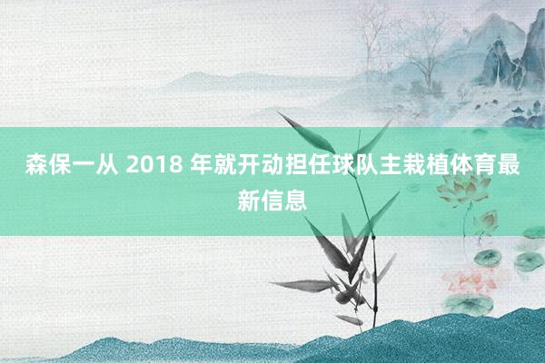 森保一从 2018 年就开动担任球队主栽植体育最新信息