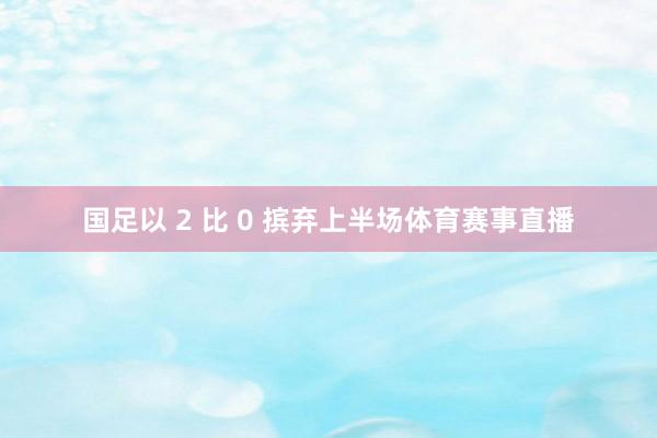 国足以 2 比 0 摈弃上半场体育赛事直播