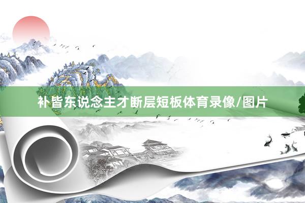 补皆东说念主才断层短板体育录像/图片