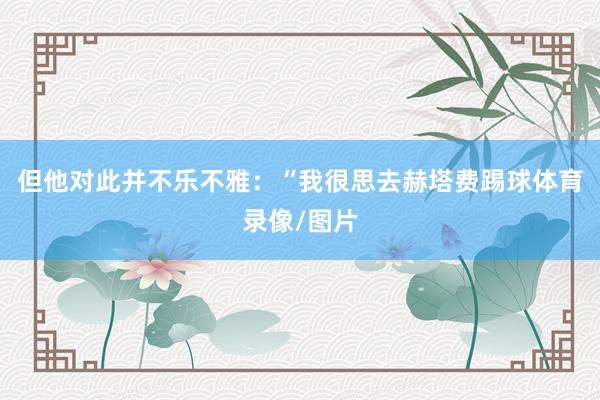 但他对此并不乐不雅：“我很思去赫塔费踢球体育录像/图片