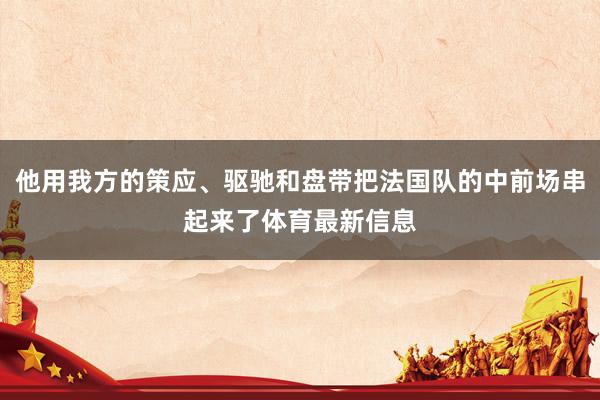 他用我方的策应、驱驰和盘带把法国队的中前场串起来了体育最新信息