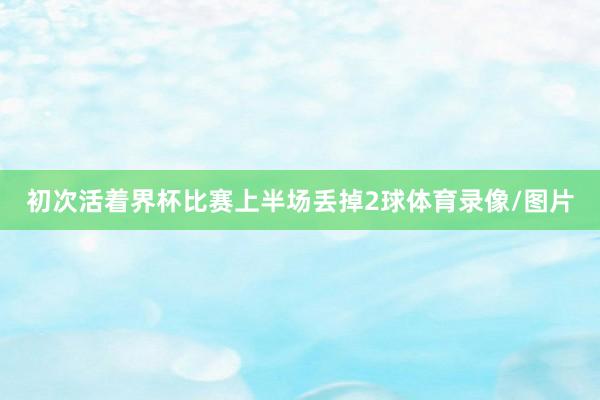 初次活着界杯比赛上半场丢掉2球体育录像/图片