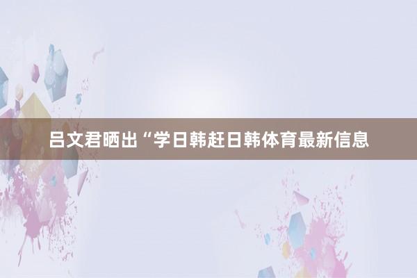 吕文君晒出“学日韩赶日韩体育最新信息