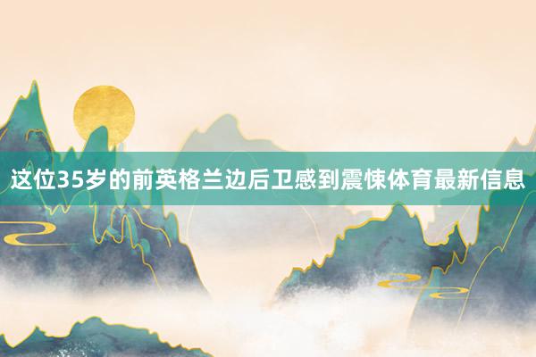 这位35岁的前英格兰边后卫感到震悚体育最新信息