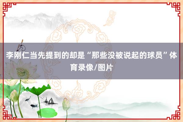 李刚仁当先提到的却是“那些没被说起的球员”体育录像/图片