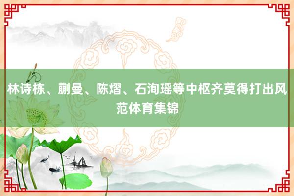 林诗栋、蒯曼、陈熠、石洵瑶等中枢齐莫得打出风范体育集锦